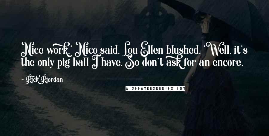 Rick Riordan Quotes: Nice work,' Nico said. Lou Ellen blushed. 'Well, it's the only pig ball I have. So don't ask for an encore.