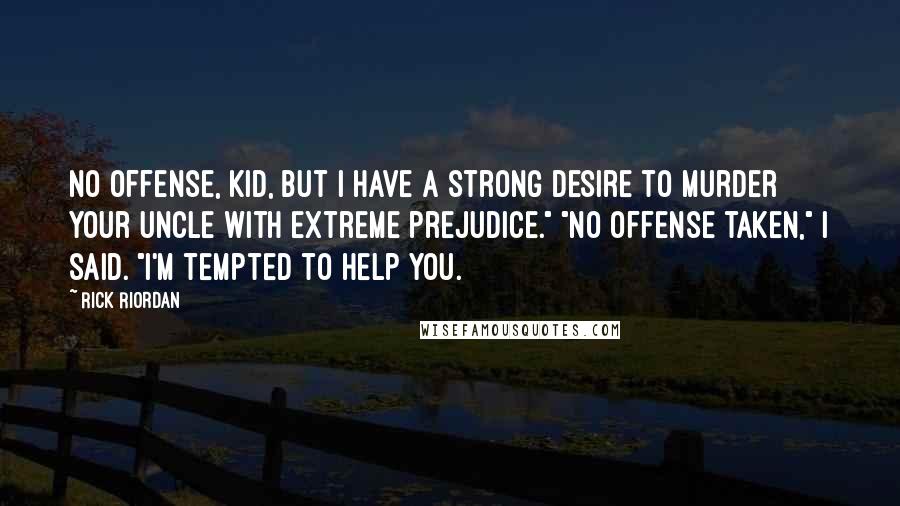 Rick Riordan Quotes: No offense, kid, but I have a strong desire to murder your uncle with extreme prejudice." "No offense taken," I said. "I'm tempted to help you.