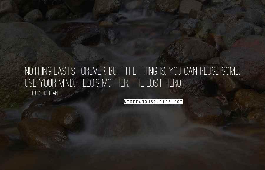 Rick Riordan Quotes: Nothing lasts forever. But the thing is, you can reuse some. Use your mind. - Leo's Mother, The Lost Hero