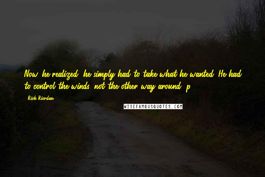 Rick Riordan Quotes: Now, he realized, he simply had to take what he wanted. He had to control the winds, not the other way around (p. 434).