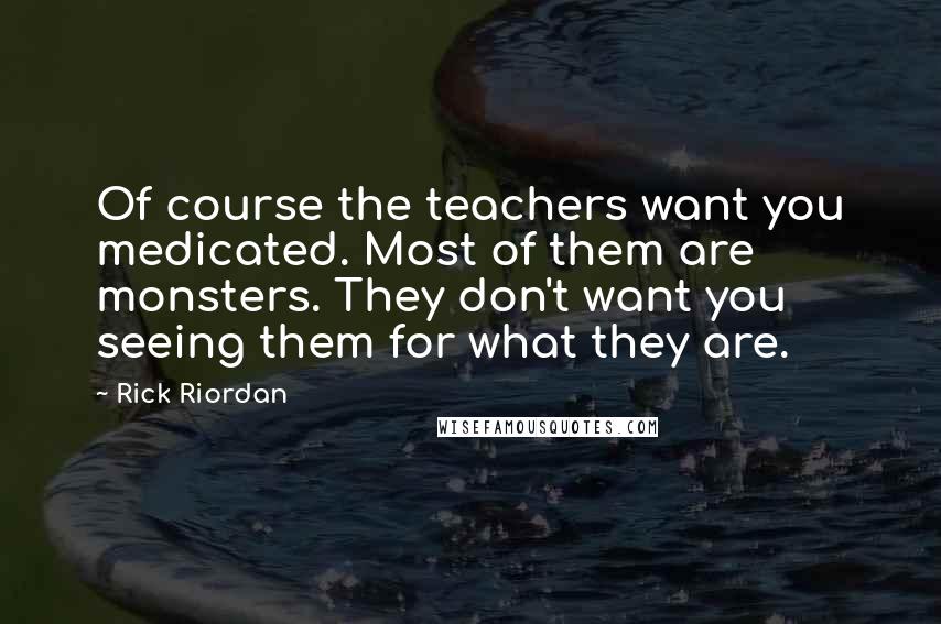 Rick Riordan Quotes: Of course the teachers want you medicated. Most of them are monsters. They don't want you seeing them for what they are.