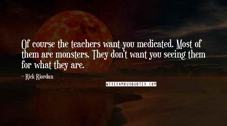 Rick Riordan Quotes: Of course the teachers want you medicated. Most of them are monsters. They don't want you seeing them for what they are.