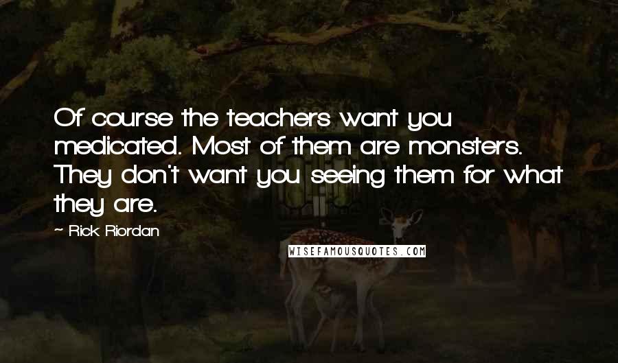 Rick Riordan Quotes: Of course the teachers want you medicated. Most of them are monsters. They don't want you seeing them for what they are.