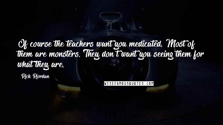 Rick Riordan Quotes: Of course the teachers want you medicated. Most of them are monsters. They don't want you seeing them for what they are.