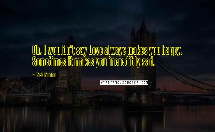 Rick Riordan Quotes: Oh, I wouldn't say Love always makes you happy. Sometimes it makes you incredibly sad.