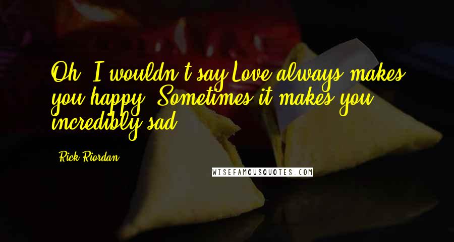 Rick Riordan Quotes: Oh, I wouldn't say Love always makes you happy. Sometimes it makes you incredibly sad.