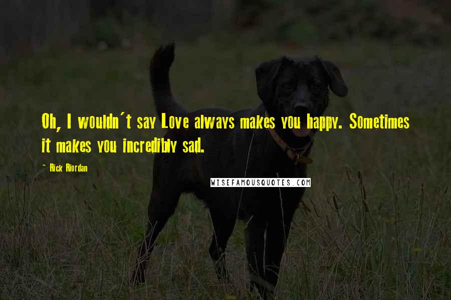 Rick Riordan Quotes: Oh, I wouldn't say Love always makes you happy. Sometimes it makes you incredibly sad.