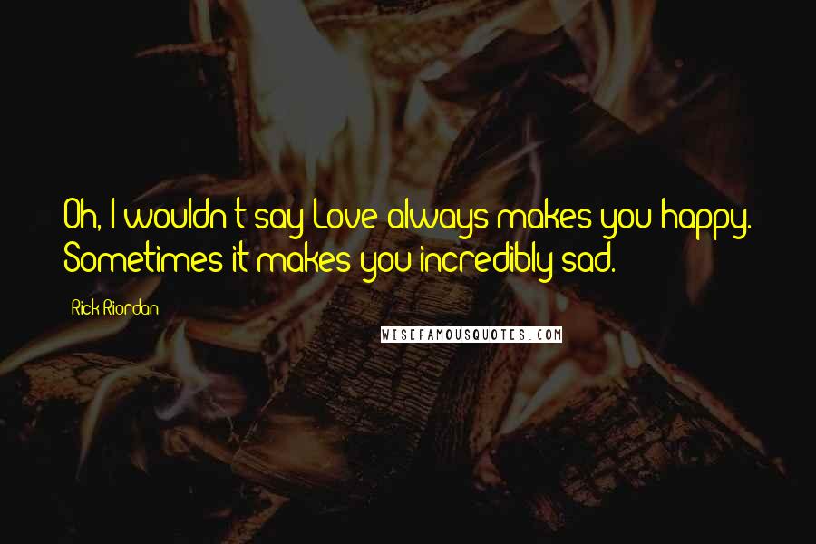 Rick Riordan Quotes: Oh, I wouldn't say Love always makes you happy. Sometimes it makes you incredibly sad.