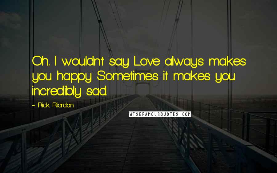 Rick Riordan Quotes: Oh, I wouldn't say Love always makes you happy. Sometimes it makes you incredibly sad.