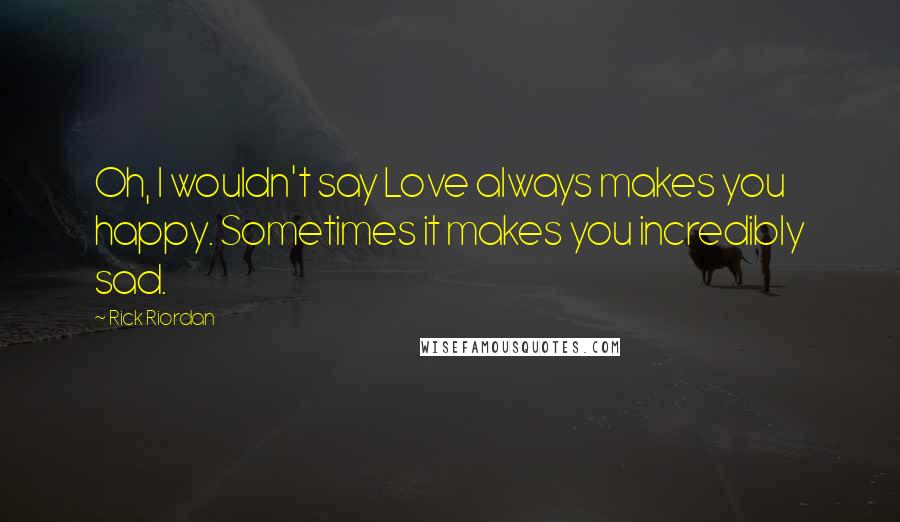 Rick Riordan Quotes: Oh, I wouldn't say Love always makes you happy. Sometimes it makes you incredibly sad.