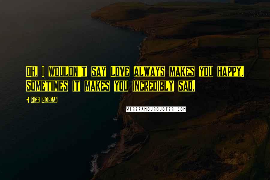 Rick Riordan Quotes: Oh, I wouldn't say Love always makes you happy. Sometimes it makes you incredibly sad.