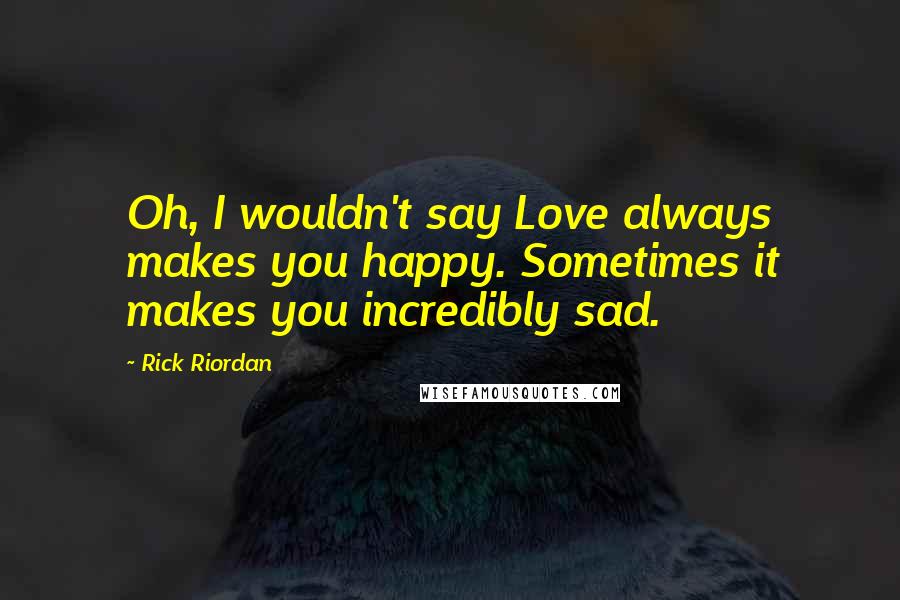 Rick Riordan Quotes: Oh, I wouldn't say Love always makes you happy. Sometimes it makes you incredibly sad.