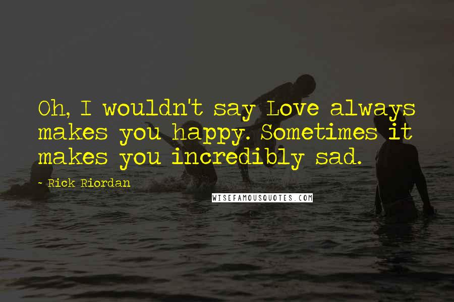 Rick Riordan Quotes: Oh, I wouldn't say Love always makes you happy. Sometimes it makes you incredibly sad.