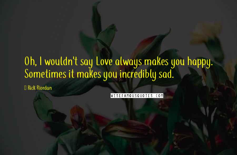 Rick Riordan Quotes: Oh, I wouldn't say Love always makes you happy. Sometimes it makes you incredibly sad.