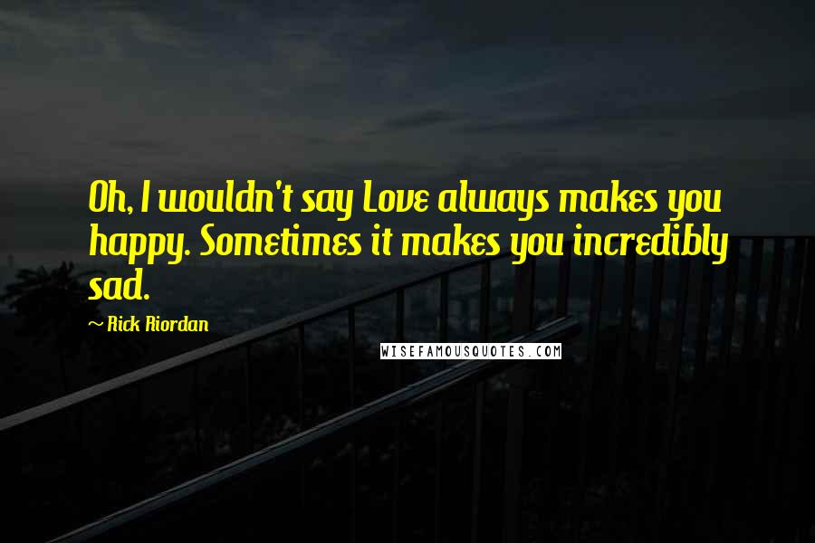 Rick Riordan Quotes: Oh, I wouldn't say Love always makes you happy. Sometimes it makes you incredibly sad.