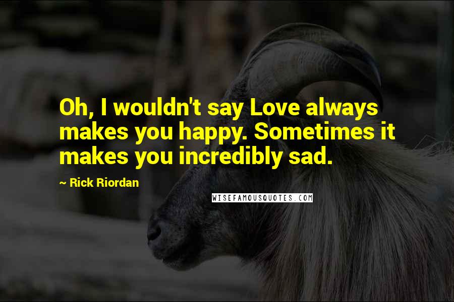 Rick Riordan Quotes: Oh, I wouldn't say Love always makes you happy. Sometimes it makes you incredibly sad.