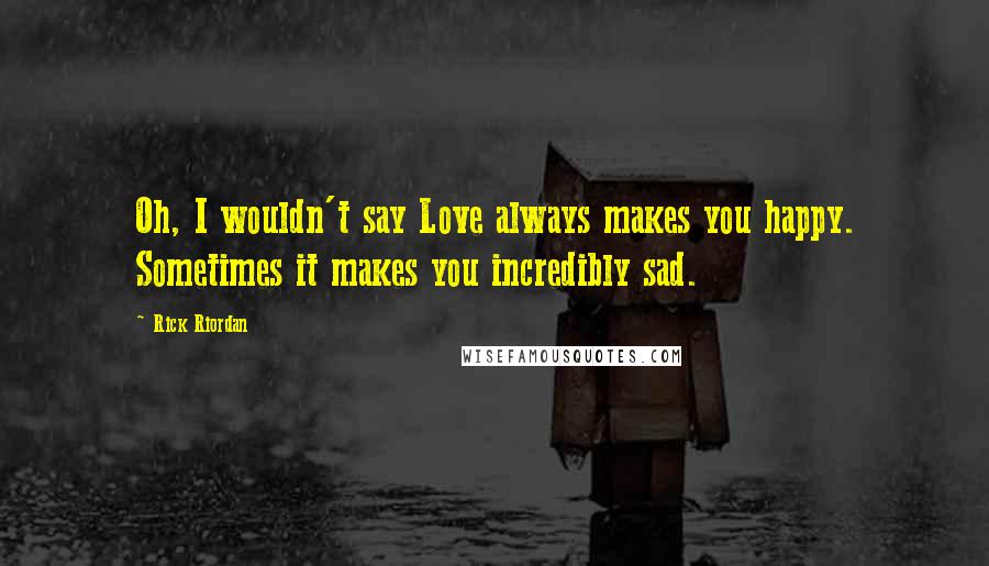 Rick Riordan Quotes: Oh, I wouldn't say Love always makes you happy. Sometimes it makes you incredibly sad.