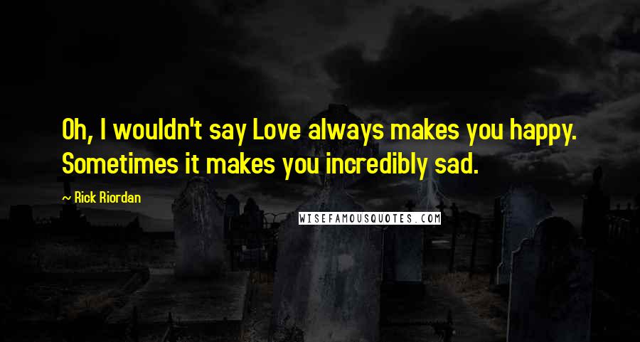 Rick Riordan Quotes: Oh, I wouldn't say Love always makes you happy. Sometimes it makes you incredibly sad.