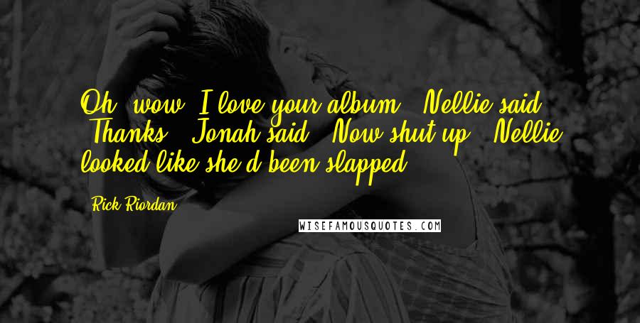 Rick Riordan Quotes: Oh, wow, I love your album!" Nellie said. "Thanks," Jonah said. "Now shut up." Nellie looked like she'd been slapped.