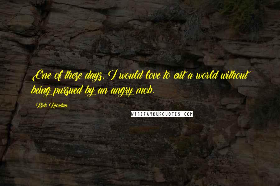 Rick Riordan Quotes: One of these days, I would love to exit a world without being pursued by an angry mob.