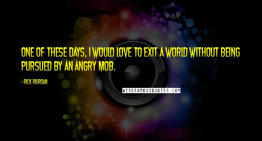 Rick Riordan Quotes: One of these days, I would love to exit a world without being pursued by an angry mob.