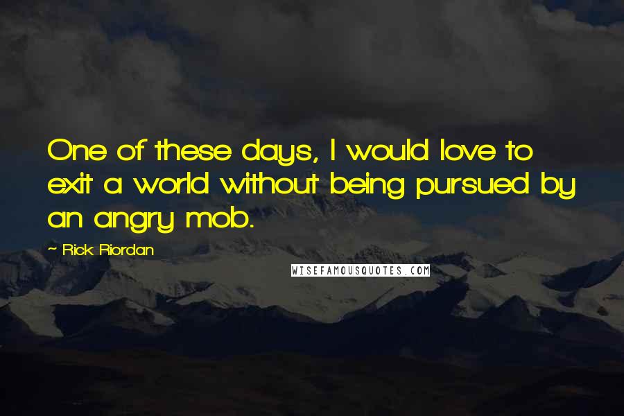 Rick Riordan Quotes: One of these days, I would love to exit a world without being pursued by an angry mob.