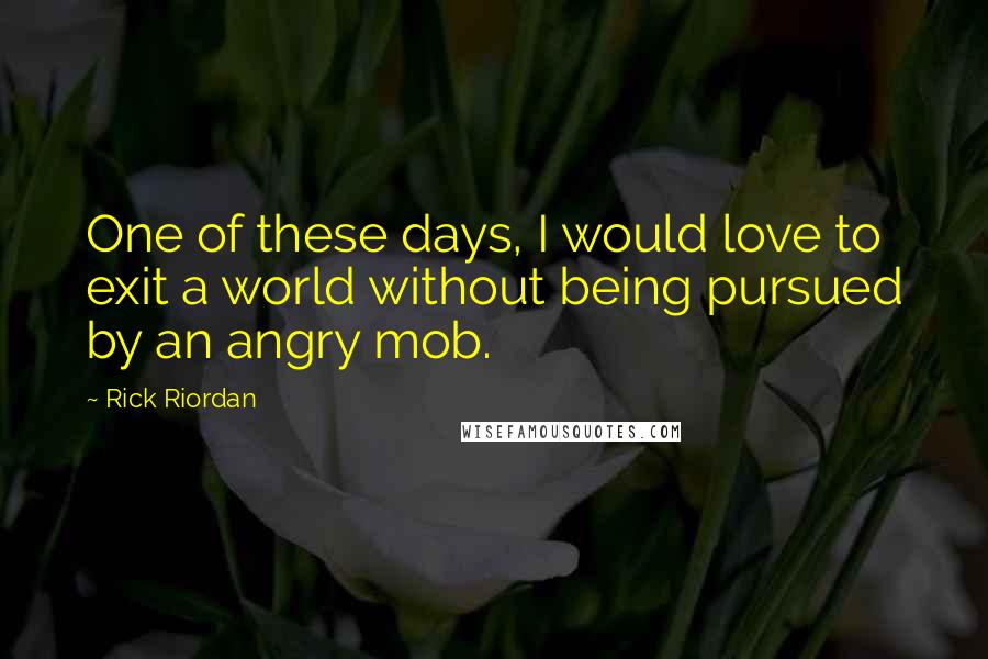 Rick Riordan Quotes: One of these days, I would love to exit a world without being pursued by an angry mob.