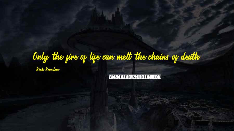 Rick Riordan Quotes: Only the fire of life can melt the chains of death.