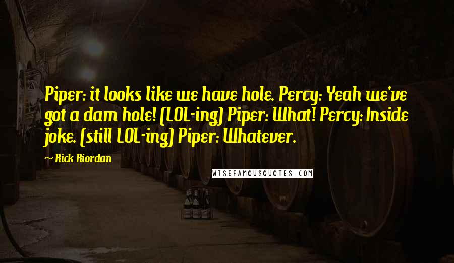 Rick Riordan Quotes: Piper: it looks like we have hole. Percy: Yeah we've got a dam hole! (LOL-ing) Piper: What! Percy: Inside joke. (still LOL-ing) Piper: Whatever.