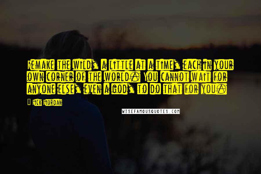 Rick Riordan Quotes: Remake the wild, a little at a time, each in your own corner of the world. You cannot wait for anyone else, even a god, to do that for you.