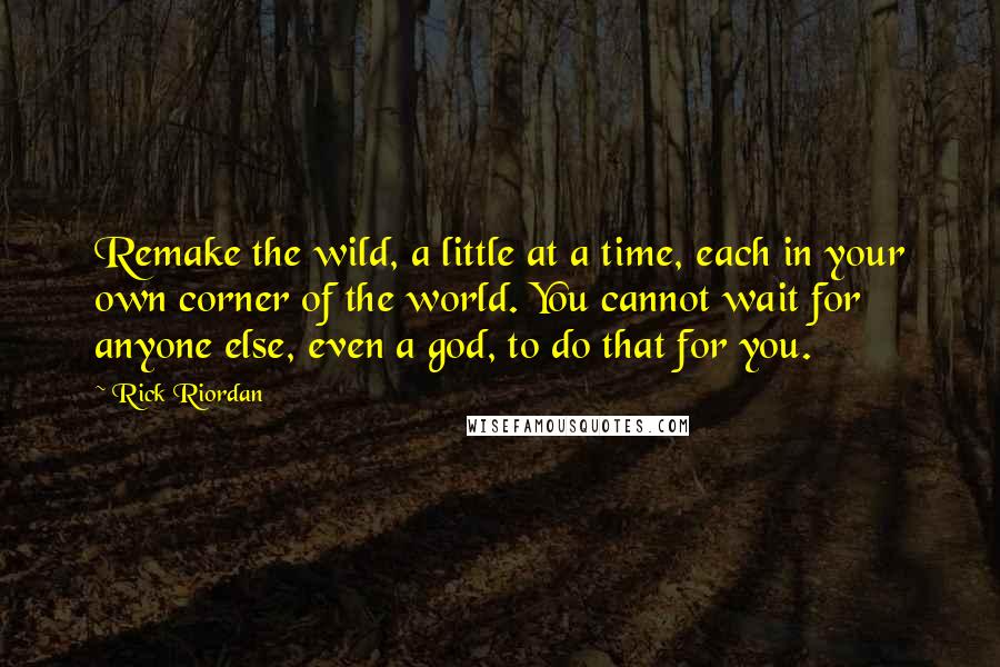 Rick Riordan Quotes: Remake the wild, a little at a time, each in your own corner of the world. You cannot wait for anyone else, even a god, to do that for you.