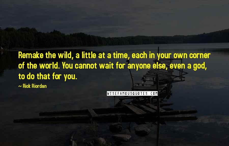 Rick Riordan Quotes: Remake the wild, a little at a time, each in your own corner of the world. You cannot wait for anyone else, even a god, to do that for you.