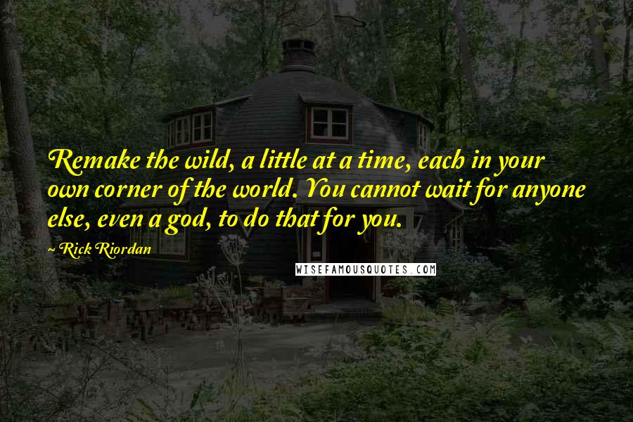 Rick Riordan Quotes: Remake the wild, a little at a time, each in your own corner of the world. You cannot wait for anyone else, even a god, to do that for you.