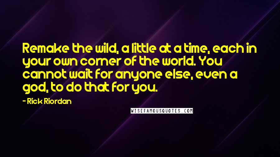 Rick Riordan Quotes: Remake the wild, a little at a time, each in your own corner of the world. You cannot wait for anyone else, even a god, to do that for you.