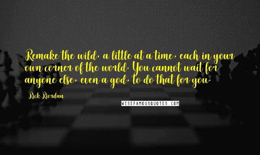 Rick Riordan Quotes: Remake the wild, a little at a time, each in your own corner of the world. You cannot wait for anyone else, even a god, to do that for you.