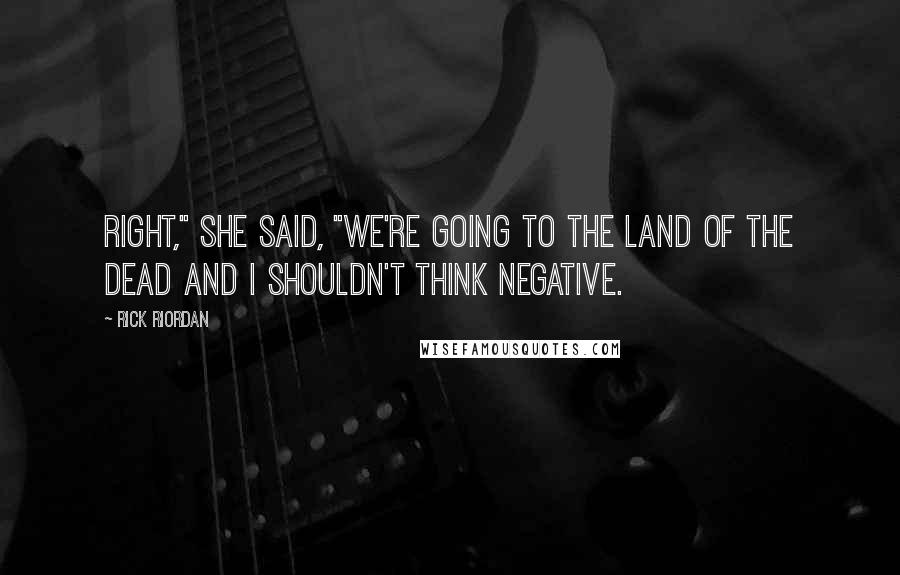 Rick Riordan Quotes: Right," she said, "We're going to the Land of the Dead and I shouldn't think negative.