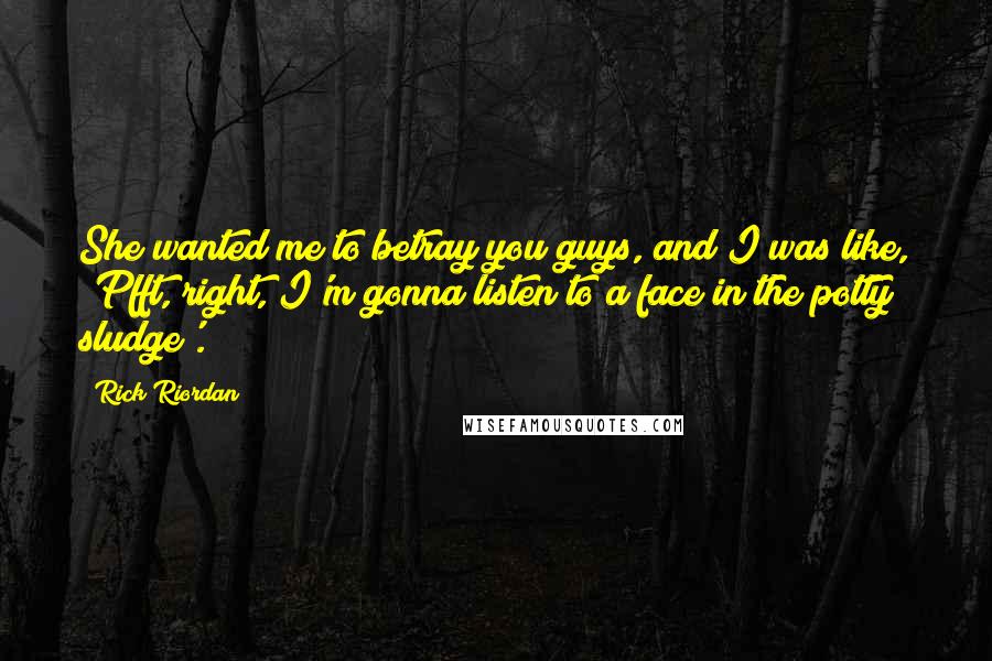 Rick Riordan Quotes: She wanted me to betray you guys, and I was like, 'Pfft, right, I'm gonna listen to a face in the potty sludge'.