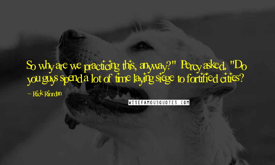 Rick Riordan Quotes: So why are we practicing this, anyway?" Percy asked. "Do you guys spend a lot of time laying siege to fortified cities?