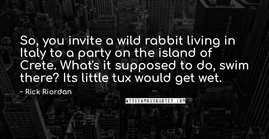 Rick Riordan Quotes: So, you invite a wild rabbit living in Italy to a party on the island of Crete. What's it supposed to do, swim there? Its little tux would get wet.