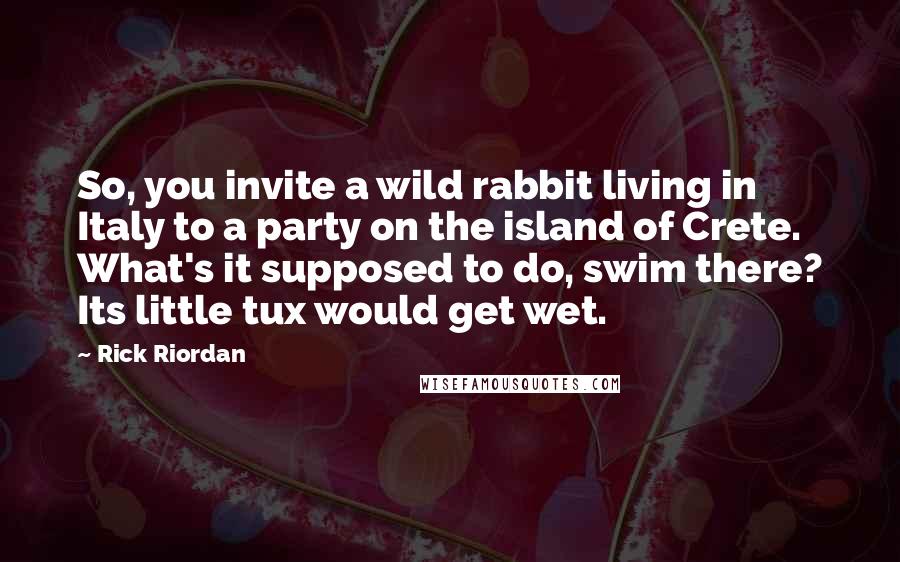 Rick Riordan Quotes: So, you invite a wild rabbit living in Italy to a party on the island of Crete. What's it supposed to do, swim there? Its little tux would get wet.