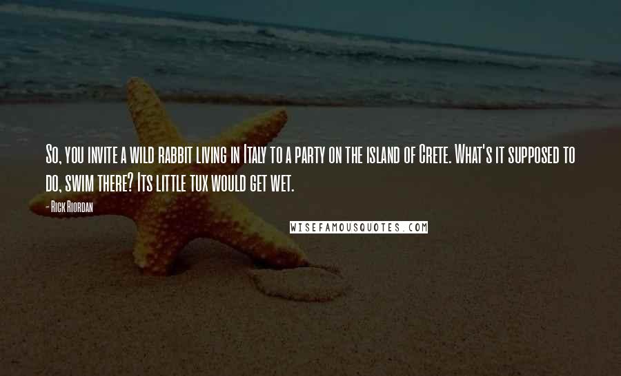 Rick Riordan Quotes: So, you invite a wild rabbit living in Italy to a party on the island of Crete. What's it supposed to do, swim there? Its little tux would get wet.