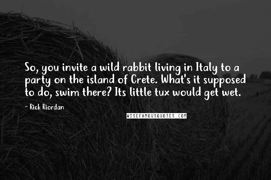 Rick Riordan Quotes: So, you invite a wild rabbit living in Italy to a party on the island of Crete. What's it supposed to do, swim there? Its little tux would get wet.