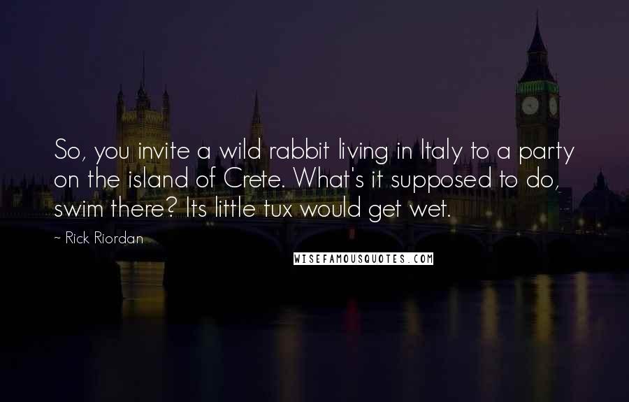 Rick Riordan Quotes: So, you invite a wild rabbit living in Italy to a party on the island of Crete. What's it supposed to do, swim there? Its little tux would get wet.