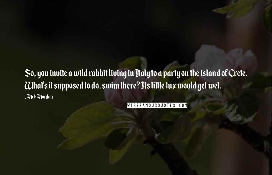 Rick Riordan Quotes: So, you invite a wild rabbit living in Italy to a party on the island of Crete. What's it supposed to do, swim there? Its little tux would get wet.