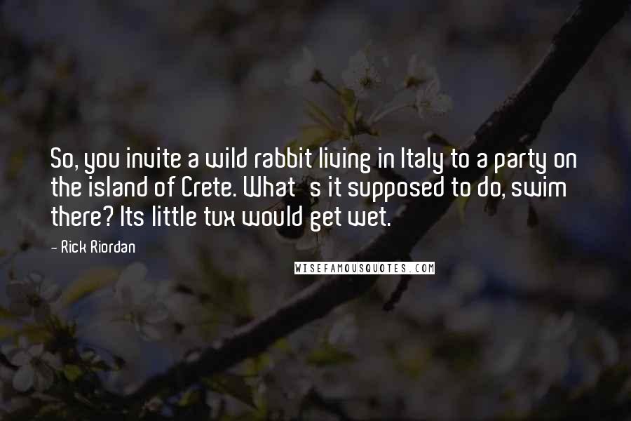 Rick Riordan Quotes: So, you invite a wild rabbit living in Italy to a party on the island of Crete. What's it supposed to do, swim there? Its little tux would get wet.