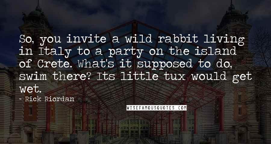 Rick Riordan Quotes: So, you invite a wild rabbit living in Italy to a party on the island of Crete. What's it supposed to do, swim there? Its little tux would get wet.