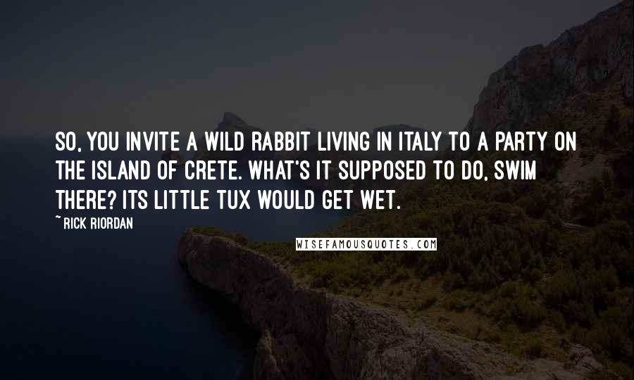 Rick Riordan Quotes: So, you invite a wild rabbit living in Italy to a party on the island of Crete. What's it supposed to do, swim there? Its little tux would get wet.