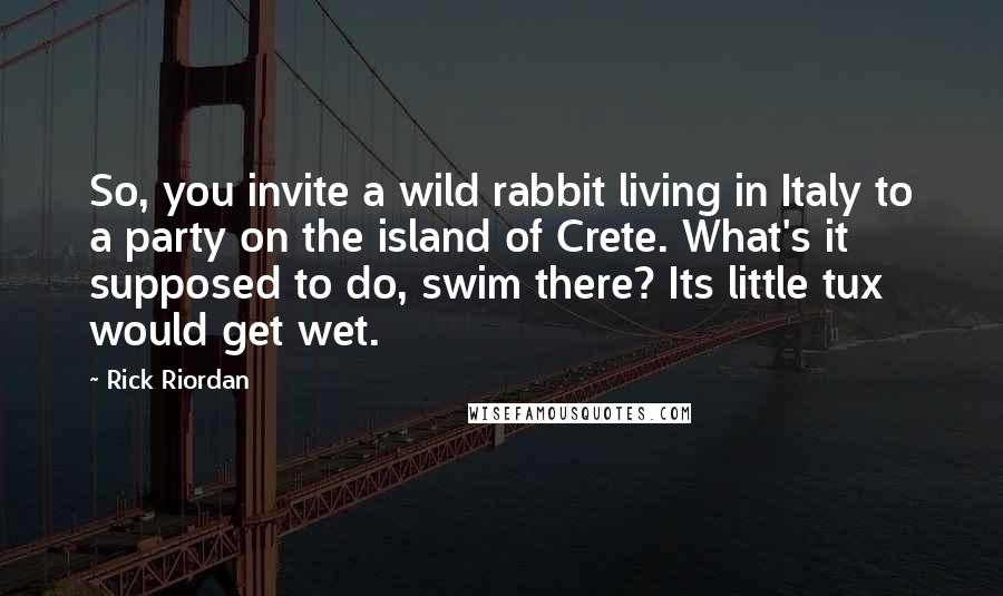 Rick Riordan Quotes: So, you invite a wild rabbit living in Italy to a party on the island of Crete. What's it supposed to do, swim there? Its little tux would get wet.