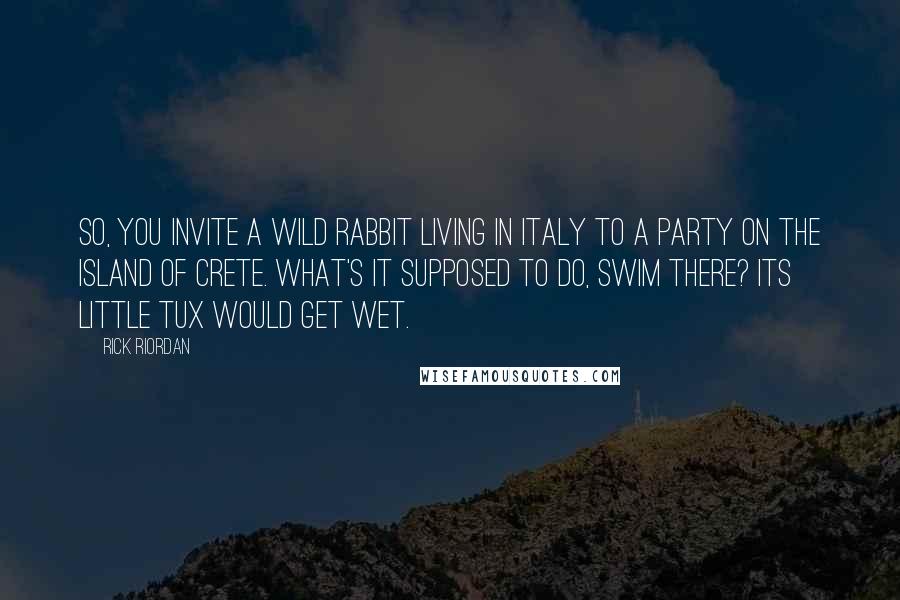 Rick Riordan Quotes: So, you invite a wild rabbit living in Italy to a party on the island of Crete. What's it supposed to do, swim there? Its little tux would get wet.