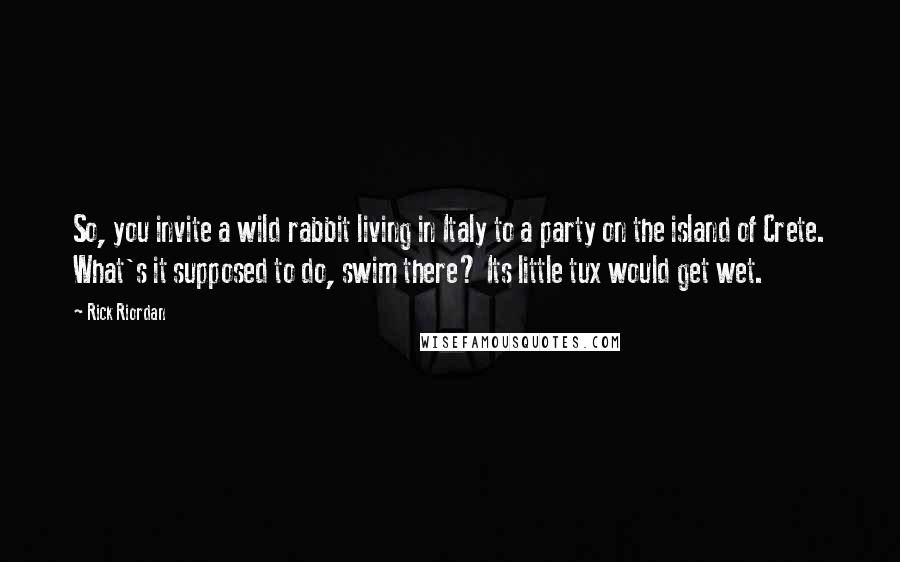Rick Riordan Quotes: So, you invite a wild rabbit living in Italy to a party on the island of Crete. What's it supposed to do, swim there? Its little tux would get wet.